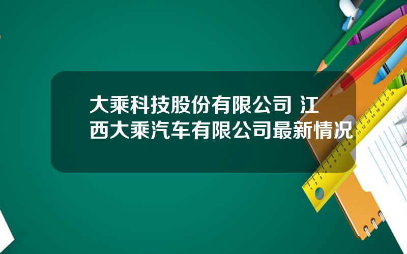 大乘科技股份有限公司 江西大乘汽车有限公司最新情况